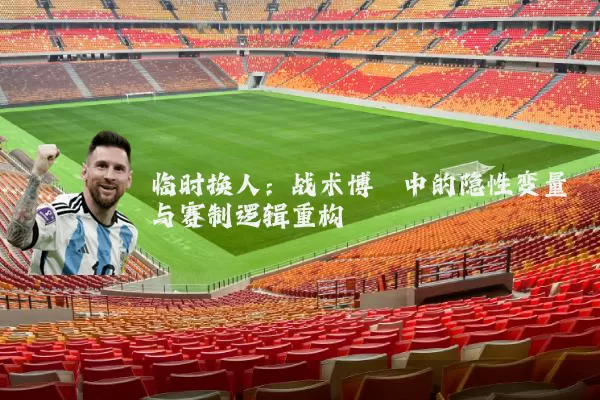 临时换人：战术博弈中的隐性变量与赛制逻辑重构