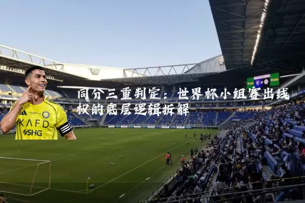 同分三重判定:世界杯小组赛出线权的底层逻辑拆解