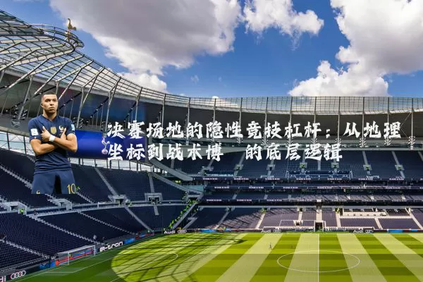 决赛场地的隐性竞技杠杆:从地理坐标到战术博弈的底层逻辑
