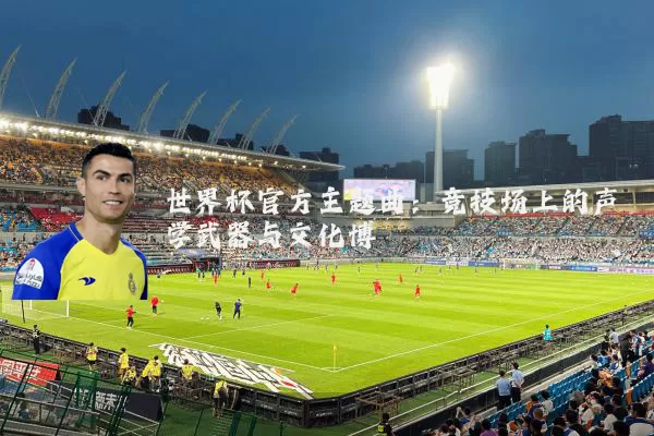 世界杯官方主题曲:竞技场上的声学武器与文化博弈