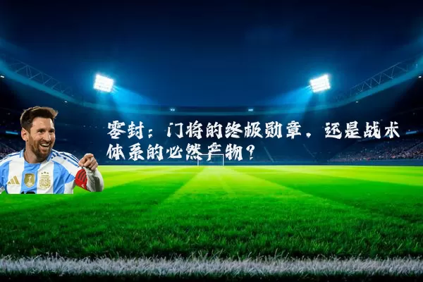 零封：门将的终极勋章，还是战术体系的必然产物？