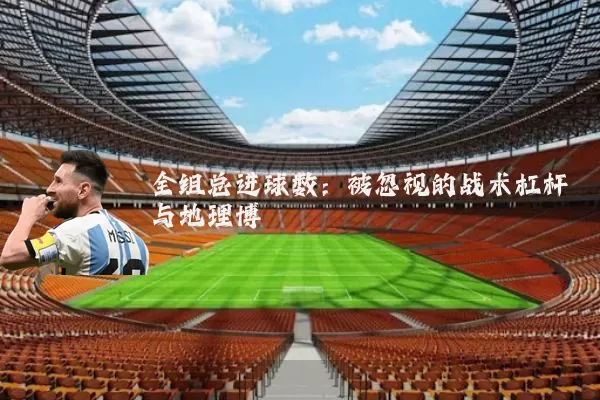 全组总进球数:被忽视的战术杠杆与地理博弈