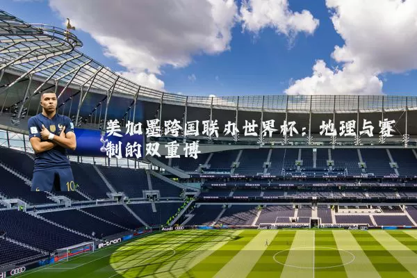 美加墨跨国联办世界杯:地理与赛制的双重博弈